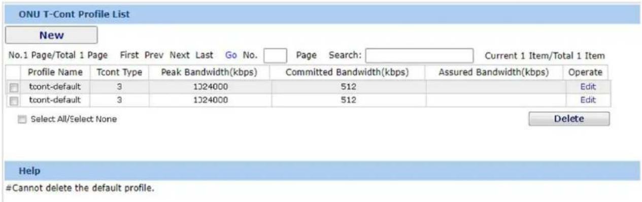ONU T-Cont Profile List New No.1 Page/Total 1 Page First Prev Next Last Go No. Page Search: Current 1 Item/Total 1 Item Profile Name Tcont Type Peak Bandwidth(kbps) Committed Bandwidth(kbps) Assured Bandwidth(kbps) Operate □ tcont-default 3 1224000 512 Edit □ tcont-default 3 1224000 512 Edit □ Select All/Select None Delete Help #Cannot delete the default profile.