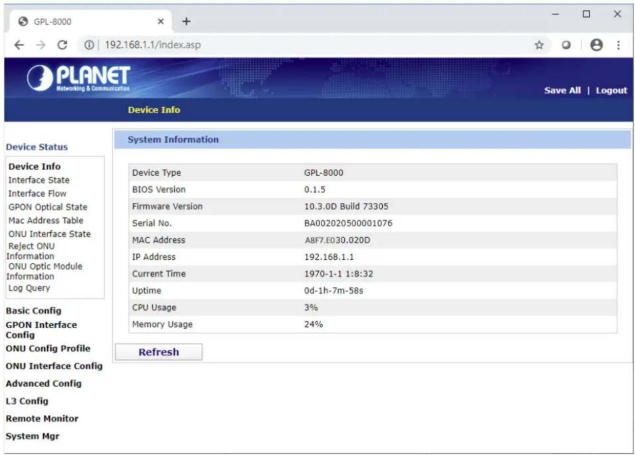 GPL-8000 192.168.1.1/index.asp PLANET Networking & Communication Save All | Logout Device Info Device Status Device Info Interface State Interface Flow GPON Optical State Mac Address Table ONU Interface State Reject ONU Information ONU Optic Module Information Log Query Basic Config GPON Interface Config ONU Config Profile ONU Interface Config Advanced Config L3 Config Remote Monitor System Mgr System Information Device Type GPL-8000 BIOS Version 0.1.5 Firmware Version 10.3.0D Build 73305 Serial No. BA002020500001076 MAC Address A8F7.E030.020D IP Address 192.168.1.1 Current Time 1970-1-1 1:8:32 Uptime 0d-1h-7m-58s CPU Usage 3% Memory Usage 24% Refresh