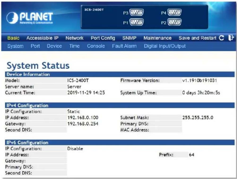 PLANET Networking & Communication ICS-2400T P3 P4 P1 P2 Basic Accessible IP Network Port Config SNMP Maintenance Save and Restart C System Port Device Time Console Fault Alarm Digital Input/Output System Status Device Information Model: ICS-2400T Firmware Version: v1.1910b191031 Server name: Server Current Time: 2019-11-29 14:25 System Up Time: 0 days 3h:20m:5s IPv4 Configuration IP Configuration: Static IP Address: 192.168.0.100 Subnet Mask: 255.255.255.0 Gateway: 192.168.0.254 Primary DNS: Second DNS: MAC Address: IPv6 Configuration IP Configuration: Disable IP Address: Prefix: 64 Gateway: Primary DNS: Second DNS:
