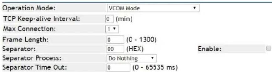 Operation Mode: VCOM Mode TCP Keep-alive Interval: 0 (min) Max Connection: 1 Frame Length: 0 (0 - 1300) Separator: 00 (HEX) Enable: Separator Process: Do Nothing Separator Time Out: 0 (0 - 65535 ms)