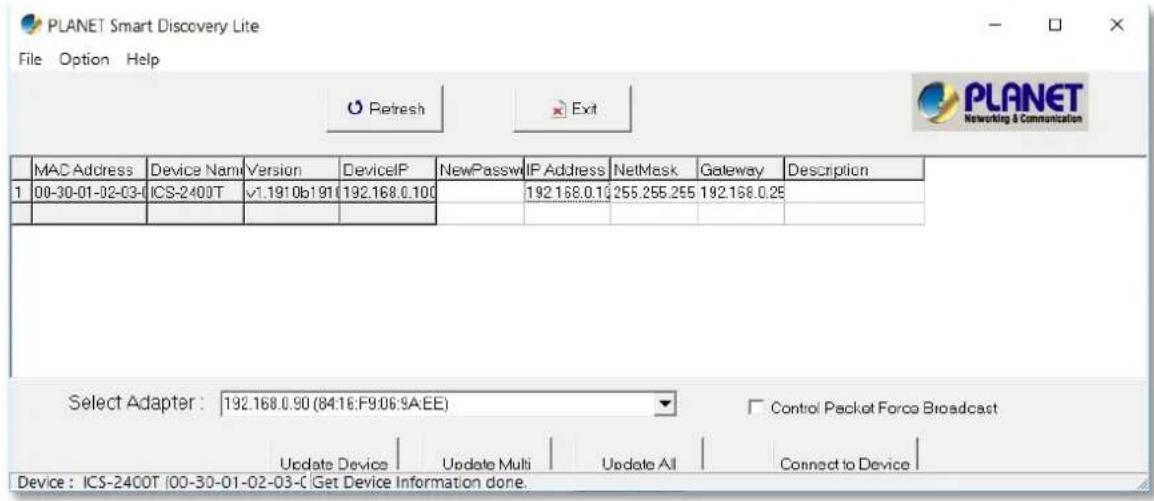 PLANET Smart Discovery Lite File Option Help Refresh Exit MAC Address Device Name Version DeviceIP NewPassw IP Address NetMask Gateway Description 1 00-30-01-02-03-0 ICS-2400T √1.1910b191 (192.168.0.100 192.168.0.10 255.255.255 192.168.0.25 Select Adapter : 192.168.0.90 (84:16:F9:06:9A:EE) Control Packet Force Broadcast Device : ICS-2400T (00-30-01-02-03-C Get Device Information done.