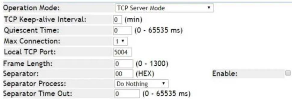 Operation Mode: TCP Server Mode TCP Keep-alive Interval: 0 (min) Quiescent Time: 0 (0 - 65535 ms) Max Connection: 1 Local TCP Port: 5004 Frame Length: 0 (0 - 1300) Separator: 00 (HEX) Enable: Separator Process: Do Nothing Separator Time Out: 0 (0 - 65535 ms)