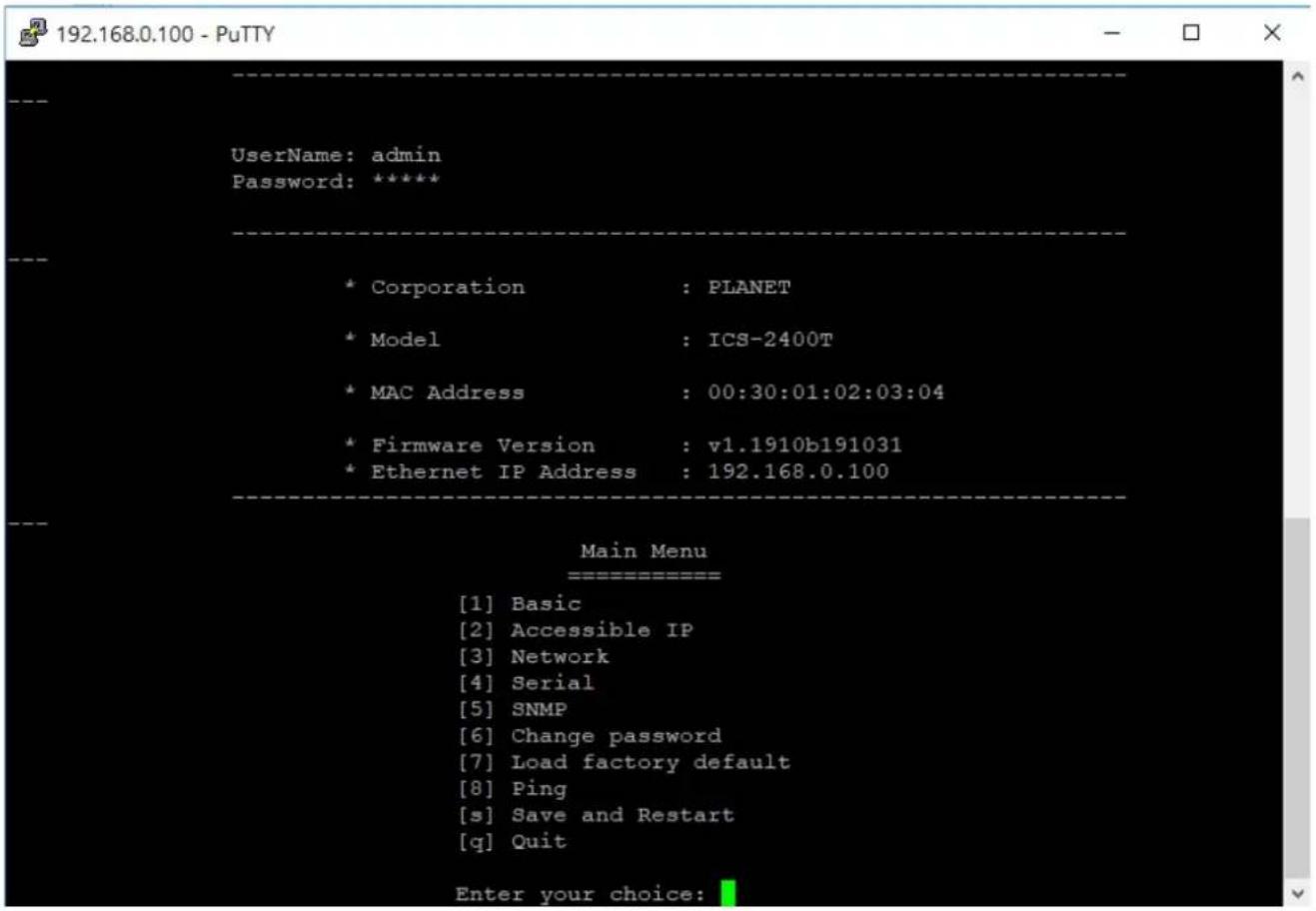 192.168.0.100 - PuTTY UserName: admin Password: ***** * Corporation : PLANET * Model : ICS-2400T * MAC Address : 00:30:01:02:03:04 * Firmware Version : v1.1910b191031 * Ethernet IP Address : 192.168.0.100 Main Menu [1] Basic [2] Accessible IP [3] Network [4] Serial [5] SNMP [6] Change password [7] Load factory default [8] Ping [s] Save and Restart [q] Quit Enter your choice: