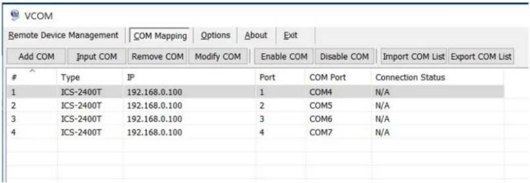 VCOM Remote Device Management | COM Mapping Options About Exit Add COM Input COM Remove COM Modify COM Enable COM Disable COM Import COM List Export COM List Type IP Port COM Port Connection Status 1 ICS-2400T 192.168.0.100 1 COM4 N/A 2 ICS-2400T 192.168.0.100 2 COM5 N/A 3 ICS-2400T 192.168.0.100 3 COM6 N/A 4 ICS-2400T 192.168.0.100 4 COM7 N/A