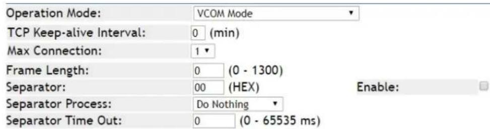 Operation Mode: VCOM Mode TCP Keep-alive Interval: 0 (min) Max Connection: 1 Frame Length: 0 (0 - 1300) Separator: 00 (HEX) Enable: Separator Process: Do Nothing Separator Time Out: 0 (0 - 65535 ms)
