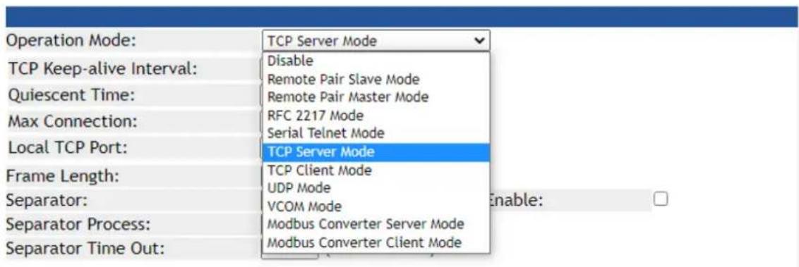 Operation Mode: TCP Server Mode Disable Remote Pair Slave Mode Remote Pair Master Mode RFC 2217 Mode Serial Telnet Mode Local TCP Port: TCP Server Mode Frame Length: TCP Client Mode UDP Mode VCOM Mode Enable: Separator: Separator Process: Modbus Converter Server Mode Separator Time Out: Modbus Conve…