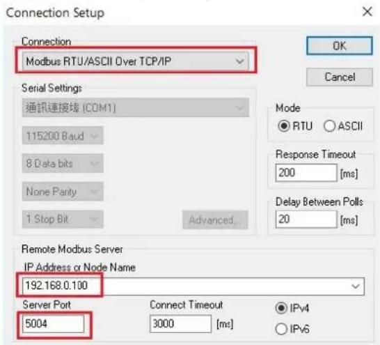 Connection Setup Connection Modbus RTU/ASCII Over TCP/IP Serial Settings 通訊連接埠 (COM1) 115200 Baud 8 Data bits None Parity 1 Stop Bit Advanced Mode ● RTU ○ ASCII Response Timeout 200 [ms] Delay Between Polls 20 [ms] Remote Modbus Server IP Address or Node Name 192.168.0.100 Server Port 5004 Connect T…