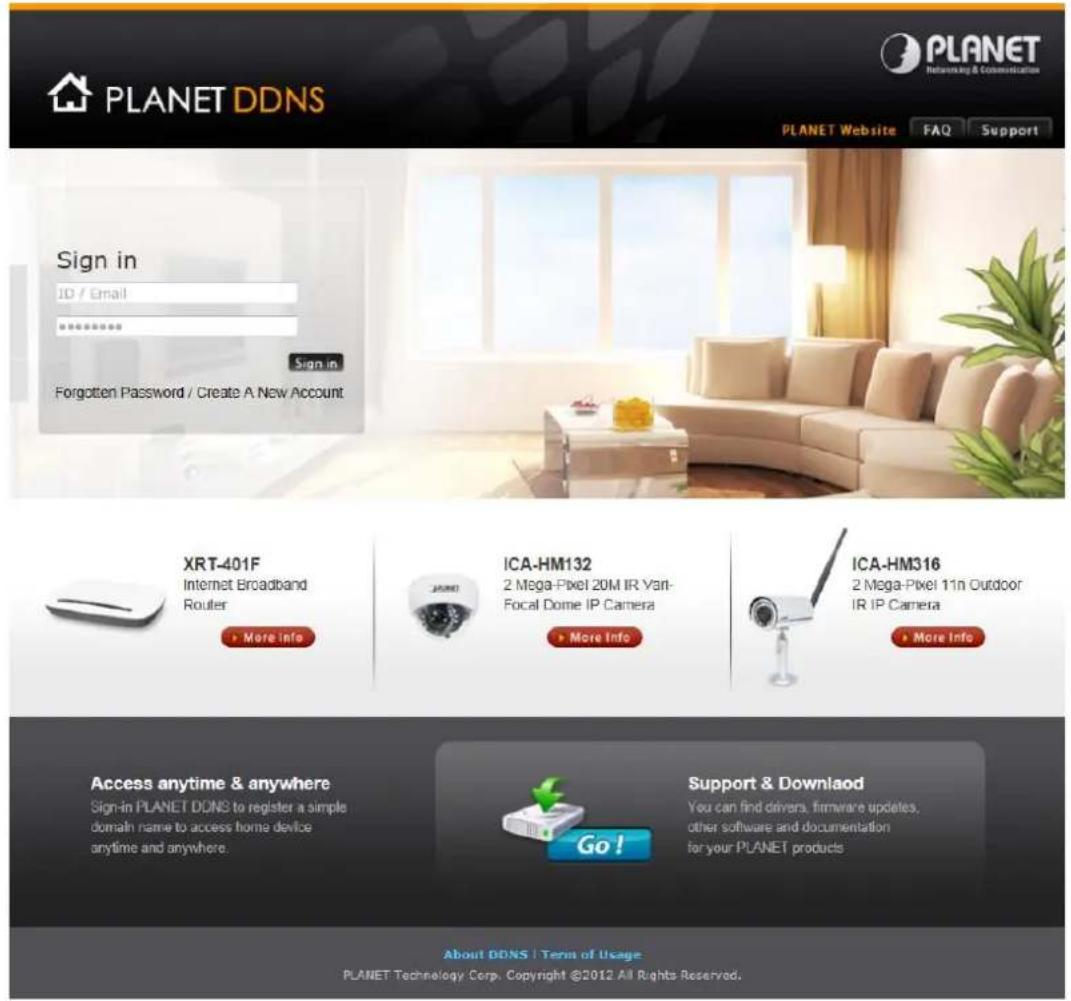 PLANET DDNS PLANET Networking & Communication PLANET Website FAQ Support Sign in ID / Email ****** Sign in Forgotten Password / Create A New Account XRT-401F Internet Broadband Router More Info ICA-HM132 2 Mega-Pixel 20M IR Van- Focal Dome IP Camera More Info ICA-HM316 2 Mega-Pixel 11n Outdoor IR IP…