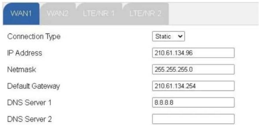 WAN1 WAN2 LTE/NR 1 LTE/NR 2 Connection Type Static IP Address 210.61.134.96 Netmask 255.255.255.0 Default Gateway 210.61.134.254 DNS Server 1 8.8.8.8 DNS Server 2