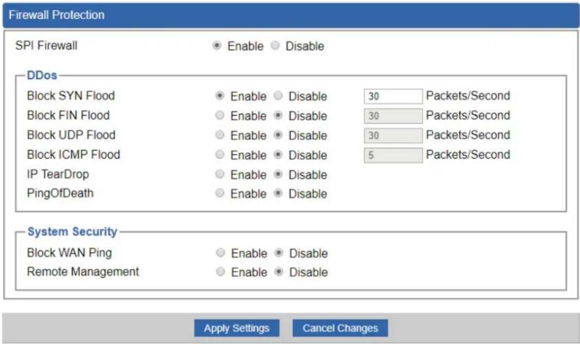 Firewall Protection SPI Firewall Enable Disable DDos Block SYN Flood Enable Disable 30 Packets/Second Block FIN Flood Enable Disable 30 Packets/Second Block UDP Flood Enable Disable 30 Packets/Second Block ICMP Flood Enable Disable 5 Packets/Second IP TearDrop Enable Disable PingOfDeath Enable Disab…