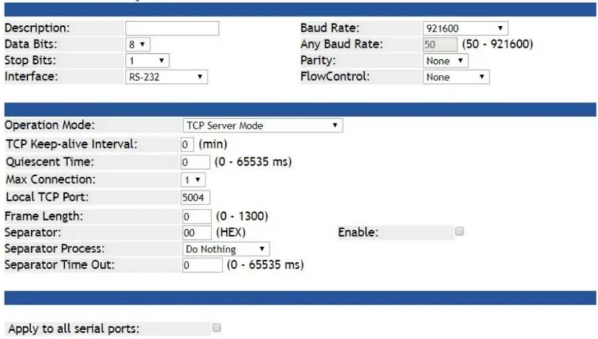 Description: Data Bits: 8 Stop Bits: 1 Interface: RS-232 Baud Rate: 921600 Any Baud Rate: 50 (50 - 921600) Parity: None FlowControl: None Operation Mode: TCP Server Mode TCP Keep-alive Interval: 0 (min) Quiescent Time: 0 (0 - 65535 ms) Max Connection: 1 Local TCP Port: 5004 Frame Length: 0 (0 - 1300) Separator: 00 (HEX) Enable: Separator Process: Do Nothing Separator Time Out: 0 (0 - 65535 ms) Apply to all serial ports: