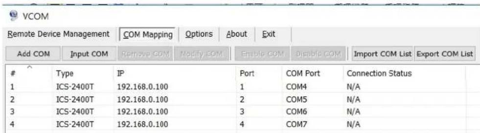 VCOM Remote Device Management COM Mapping Options About Exit Add COM.Input COM Remove COM Modify COM Enable COM Disable COM Import COM List Export COM List Type IP Port COM Port Connection Status 1 ICS-2400T 192.168.0.100 1 COM4 N/A 2 ICS-2400T 192.168.0.100 2 COM5 N/A 3 ICS-2400T 192.168.0.100 3 COM6 N/A 4 ICS-2400T 192.168.0.100 4 COM7 N/A