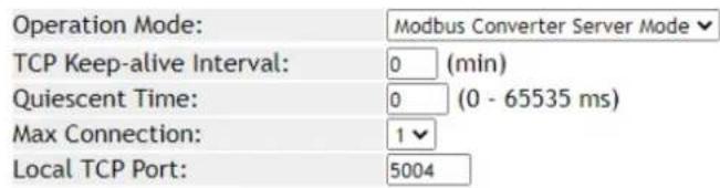 Operation Mode: Modbus Converter Server Mode TCP Keep-alive Interval: 0 (min) Quiescent Time: 0 (0 - 65535 ms) Max Connection: 1 Local TCP Port: 5004