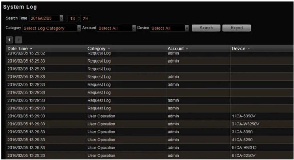 System Log Search Time 2016/02/05 13:29 Category Select Log Category Account Select All Device Select All Search Export Date Time ▲ Category Account Device 2016/02/05 13:29:32 Request Log admin 2016/02/05 13:29:33 Request Log admin 2016/02/05 13:29:33 Request Log 2016/02/05 13:29:33 Request Log admin 2016/02/05 13:29:33 Request Log admin 2016/02/05 13:29:33 Request Log admin 2016/02/05 13:29:33 User Operation admin 1 ICA-5350V 2016/02/05 13:29:33 User Operation admin 2 ICA-W3250V 2016/02/05 13:29:33 User Operation admin 3 ICA-8350 2016/02/05 13:29:33 User Operation admin 4 ICA-5250 2016/02/05 13:29:33 User Operation admin 5 ICA-HM312 2016/02/05 13:29:33 User Operation admin 6 ICA-3250V