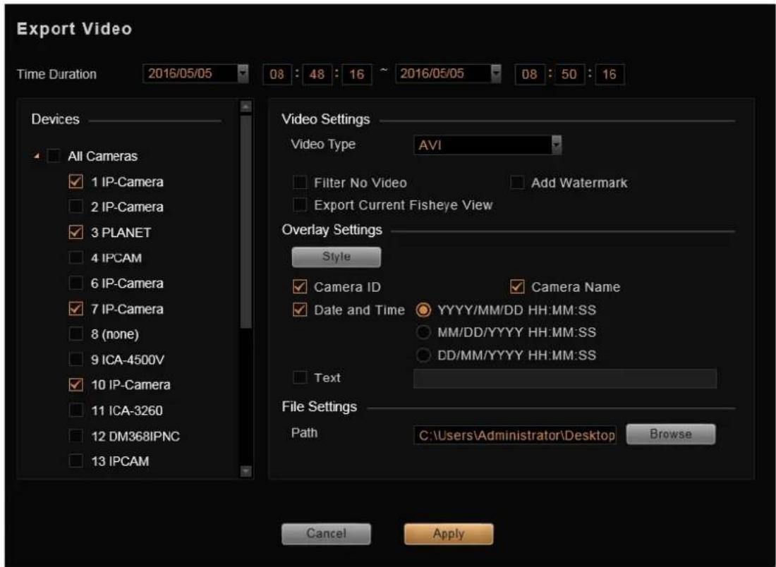 Export Video Time Duration 2016/05/05 08 : 48 : 16 ~ 2016/05/05 08 : 50 : 16 Devices All Cameras IP-Camera IP-Camera PLANET IPCAM IP-Camera IPCAM IPC-4500V IPC-Camera IPC-3260 DM368IPNC IPCAM Video Settings Video Type AVI Filter No Video Add Watermark Export Current Fisheye View Overlay Settings Style Camera ID Camera Name Date and Time YYYY/MM/DD HH:MM:SS MM/DD/YYYY HH:MM:SS DD/MM/YYYY HH:MM:SS Text File Settings Path C:\Users\Administrator\Desktop Browse Cancel Apply