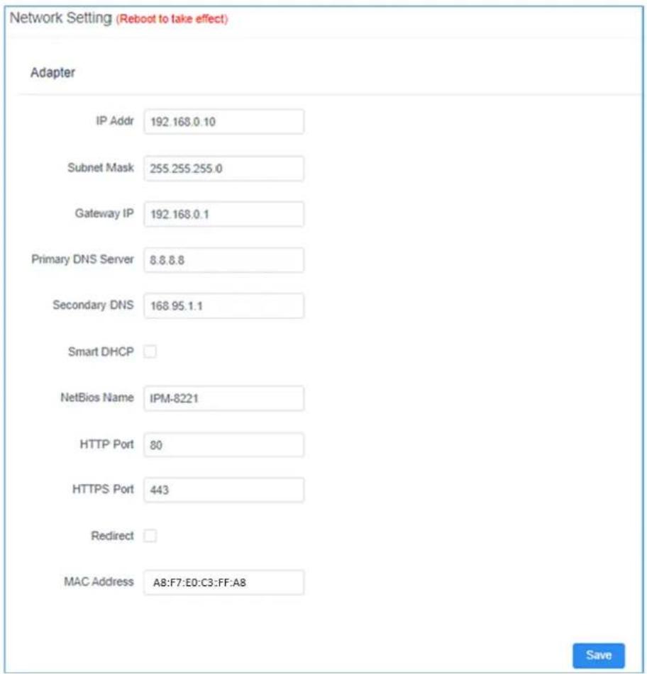 Network Setting (Reboot to take effect) Adapter IP Addr 192.168.0.10 Subnet Mask 255.255.255.0 Gateway IP 192.168.0.1 Primary DNS Server 8.8.8.8 Secondary DNS 168.95.1.1 Smart DHCP NetBios Name IPM-8221 HTTP Port 80 HTTPS Port 443 Redirect MAC Address A8:F7:E0:C3:FF:A8 Save