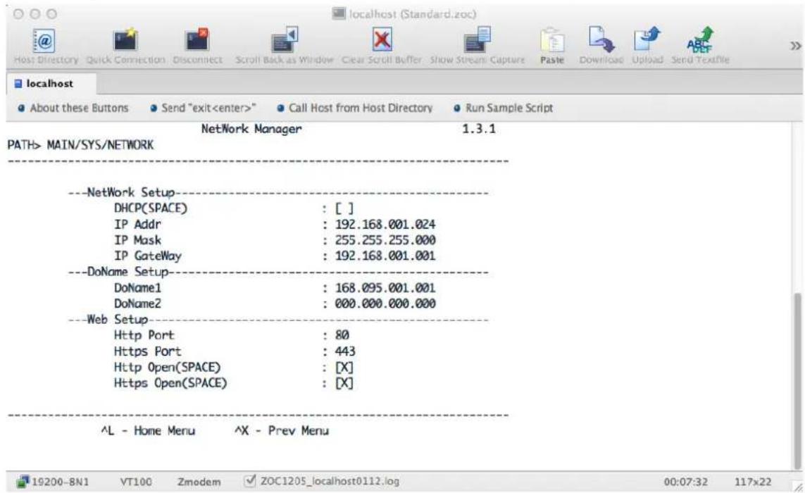 localhost (Standard.zoc) Host Directory Quick Connection Disconnect Scroll Back as Window Clear Scroll Buffer Show Stream Capture Paste Download Upload Send Textfile localhost About these Buttons Send "exit" Call Host from Host Directory Run Sample Script NetWork Manager 1.3.1 PATH> MAIN/SYS/NETWORK --NetWork Setup-- DHCP(SPACE) : [ ] IP Addr : 192.168.001.024 IP Mask : 255.255.255.000 IP GateWay : 192.168.001.001 --DoName Setup-- DoName1 : 168.095.001.001 DoName2 : 000.000.000.000 --Web Setup-- Http Port : 80 Https Port : 443 Http Open(SPACE) : [X] Https Open(SPACE) : [X] ^L - Home Menu ^X - Prev Menu 19200-8N1 VT100 Zmodem ZOC1205_localhost0112.log 00:07:32 117x22