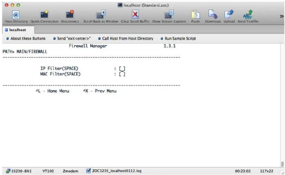 localhost (Standard.zoc) Host Directory Quick Connection Disconnect Scroll Back as Window Clear Scroll Buffer Show Stream Capture Paste Download Upload Send Textfile localhost About these Buttons Send "exit" Call Host from Host Directory Run Sample Script Firewall Manager 1.3.1 PATH> MAIN/FIREWALL IP Filter(SPACE) : [] MAC Filter(SPACE) : [] ^L - Home Menu ^X - Prev Menu 19200-BN1 VT100 Zmodem ZOC1205_localhost0112.log 00:23:02 117x22