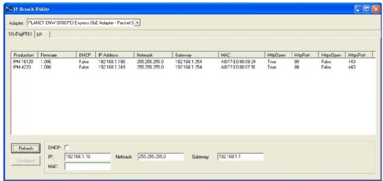 IP Scratch Utility Adapter: PLANET ENW-9700 PCI Express GbE Adapter - Packet S SG/DigPDU SP Production Firmware DHCP IP Address Netmask Gateway MAC HttpOpen HttpPort HttpsOpen HttpsPort IPM-16120 1.006 False 192.168.1.190 255.255.255.0 192.168.1.254 A8:F7:E0:00:09:24 True 80 False 443 IPM-4220 1.006 False 192.168.1.249 255.255.255.0 192.168.1.254 A8:F7:E0:00:07:91 True 80 False 443 Refresh DHCP: Configure IP: 192.168.1.10 Netmask: 255.255.255.0 Gateway: 192.168.1.1 MAC: