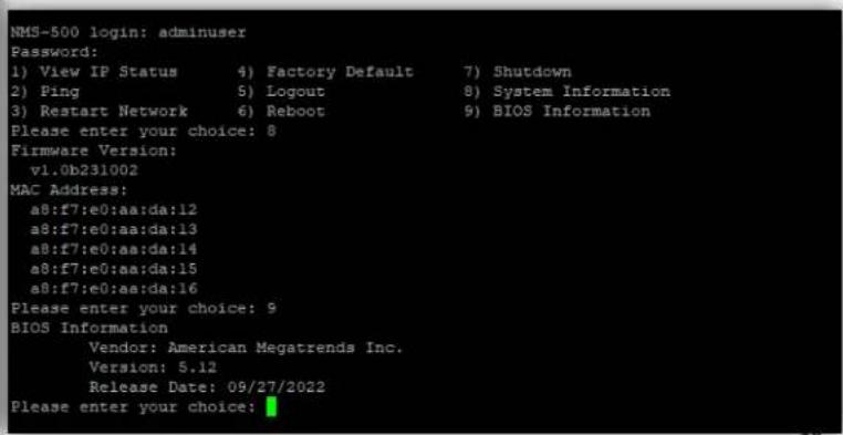 NMS-500 login: adminuser Password: 1) View IP Status 4) Factory Default 7) Shutdown 2) Ping 5) Logout 8) System Information 3) Restart Network 6) Reboot 9) BIOS Information Please enter your choice: 8 Firmware Version: v1.0b231002 MAC Address: a8:f7:e0:aa:da:12 a8:f7:e0:aa:da:13 a8:f7:e0:aa:da:14 a8:f7:e0:aa:da:15 a8:f7:e0:aa:da:16 Please enter your choice: 9 BIOS Information Vendor: American Megatrends Inc. Version: 5.12 Release Date: 09/27/2022 Please enter your choice: