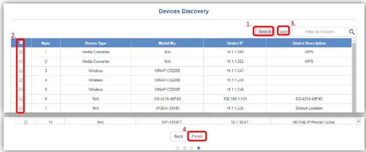 Devices Discovery 1. Search Add Filter by Content 2. Num. Device Type Model No. Device IP Device Description 1 Media Converter N/A 10.1.1.250 WPS 2 Media Converter N/A 10.1.1.252 WPS 3 Wireless WNAP-C3220E 10.1.1.247 4 Wireless WNAP-C3220E 10.1.1.246 5 Wireless WNAP-C3220E 10.1.1.248 6 N/A GS-4210-48P4S 192.168.1.131 GS-4210-48P4S 7 N/A WGSW-28040 10.1.1.226 Default Location 14 N/A VIP-1010PT 10.1.10.67 HD PoE IP Phone(1-Line) Back Finish