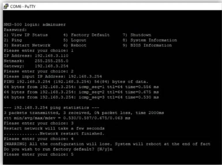 NMS-500 login: adminuser Password: 1) View IP Status 4) Factory Default 7) Shutdown 2) Ping 5) Logout 8) System Information 3) Restart Network 6) Reboot 9) BIOS Information Please enter your choice: 1 IP Address: 192.168.3.110 Netmask: 255.255.255.0 Gateway: 192.168.3.254 Please enter your choice: 2 Please input IP Address: 192.168.3.254 PING 192.168.3.254 (192.168.3.254) 56(84) bytes of data. 64 bytes from 192.168.3.254: icmp_seq=1 ttl=64 time=0.556 ms 64 bytes from 192.168.3.254: icmp_seq=2 ttl=64 time=0.675 ms 64 bytes from 192.168.3.254: icmp_seq=3 ttl=64 time=0.530 ms --- 192.168.3.254 ping statistics --- 3 packets transmitted, 3 received, 0% packet loss, time 2000ms rtt min/avg/max/mdev = 0.530/0.587/0.675/0.063 ms Please enter your choice: 3 Restart network will take a few seconds .......Network restart finished. Please enter your choice: 4 [WABRING] All the configuration will lose. System will reboot at the end of fact Do you wish to run factory default? [N/y]n Please enter your choice: 5