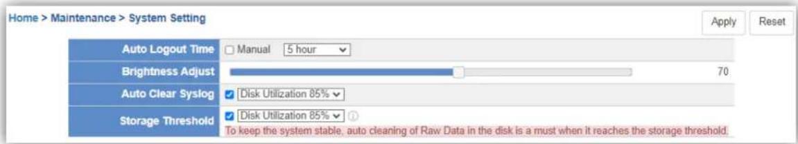 Home > Maintenance > System Setting Apply Reset Auto Logout Time Manual 5 hour Brightness Adjust 70 Auto Clear Syslog Disk Utilization 85% Storage Threshold Disk Utilization 85% ① To keep the system stable, auto cleaning of Raw Data in the disk is a must when it reaches the storage threshold.