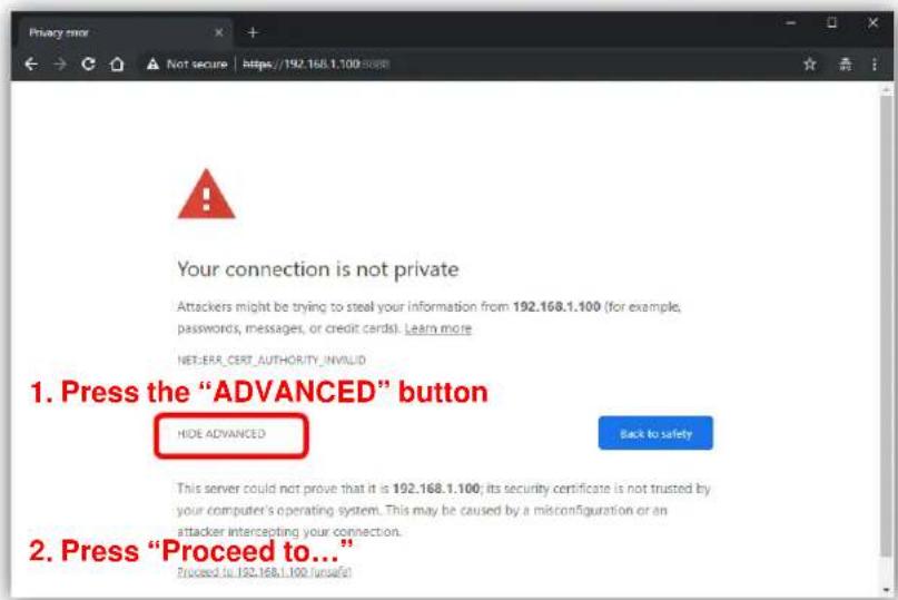 Your connection is not private Attackers might be trying to steal your information from 192.168.1.100 (for example, passwords, messages, or credit cards). Learn more NET_ERR_CERT_AUTHORITY_INVALID 1. Press the "ADVANCED" button HIDE ADVANCED Back to safety This server could not prove that it is 192.168.1.100; its security certificate is not trusted by your computer's operating system. This may be caused by a misconfiguration or an attacker intercepting your connection. 2. Press "Proceed to..." Proceed to: 192.168.1.100 / runself!