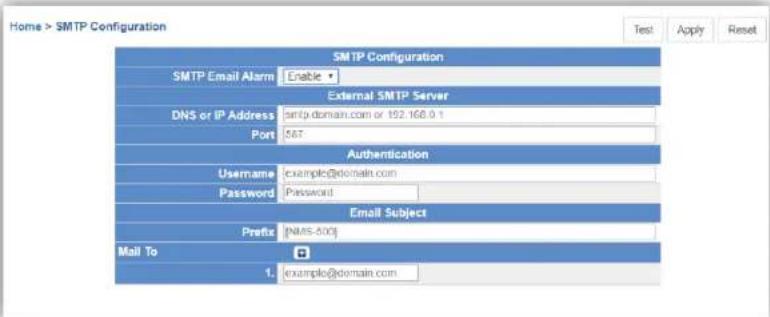Home > SMTP Configuration Test Apply Reset SMTP Configuration SMTP Email Alarm Enable External SMTP Server DNS or IP Address smtg.domain.com or 192.168.0.1 Port 567 Authentication Username example@domain.com Password Password Email Subject Prefix [NMS-400] Mail To 1. example@domain.com