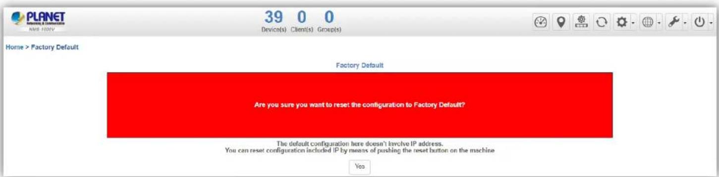 PLANET Networking & Communication NMB FLOWV 39 0 0 Device(s) Client(s) Group(s) Home > Factory Default Factory Default Are you sure you want to reset the configuration to Factory Default? The default configuration here doesn't involve IP address. You can reset configuration included IP by means of pushing the reset button on the machine Yes