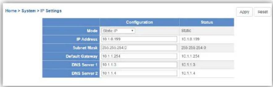 Home > System > IP Settings Apply Reset Configuration Status Mode Static IP Static IP Address 10.1.0.199 10.1.0.199 Subnet Mask 255.255.254.0 255.255.254.0 Default Gateway 10.1.1.254 10.1.1.254 DNS Server 1 10.1.1.3 10.1.1.3 DNS Server 2 10.1.1.4 10.1.1.4