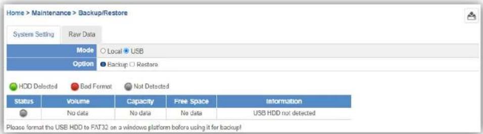 Home > Maintenance > Backup/Restore System Setting Raw Data Mode Local USB Option Backup Restora HDD Detected Bad Format Not Detected Status Volume Capacity Free Space Information No data No data No data USB HDD not detected Please format the USB HDD to FAT32 on a windows platform before using it for backup!