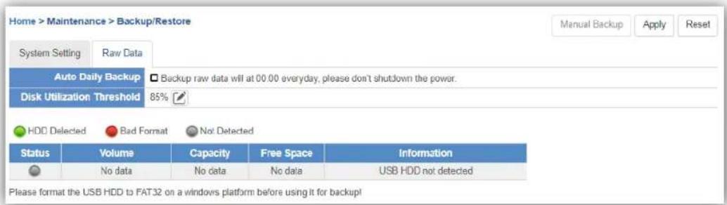 Home > Maintenance > Backup/Restore System Setting Raw Data Auto Daily Backup □ Backup raw data will at 00.00 everyday, please don't shutdown the power. Disk Utilization Threshold 85% HDD Detected Bad Format Not Detected Status Volume Capacity Free Space Information No data No data No data USB HDD not detected Please format the USB HDD to FAT32 on a windows platform before using it for backup!