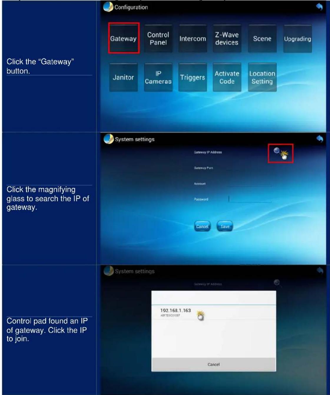 Click the "Gateway" button. Configuration Gateway Control Panel Intercom Z-Wave devices Scene Upgrading Janitor IP Cameras Triggers Activate Code Location Setting Click the magnifying glass to search the IP of gateway. System settings Gateway IP Address Gateway Port Account Password Cancel Save Control pad found an IP of gateway. Click the IP to join. System settings 192.168.1.163 ABFTEGCD1587 Cancel