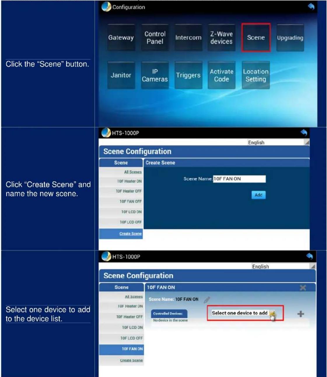 Click the "Scene" button. Configuration Gateway Control Panel Intercom Z-Wave devices Scene Upgrading Janitor IP Cameras Triggers Activate Code Location Setting HTS-1000P English Scene Configuration Scene Create Scene All Scenes Scene Name: 10F FAN ON 10F Heater ON 10F Heater OFF Add 10F FAN OFF 10F LCD ON 10F LCD OFF Create Scene Click "Create Scene" and name the new scene. HTS-1000P English Scene Configuration Scene 10F FAN ON All Scenes Scene Name: 10F FAN ON 10F Heater ON Controlled Devices: Select one device to add 10F Heater OFF No device in the scene 10F LCD ON 10F LCD OFF 10F FAN ON Create Scene Select one device to add to the device list.