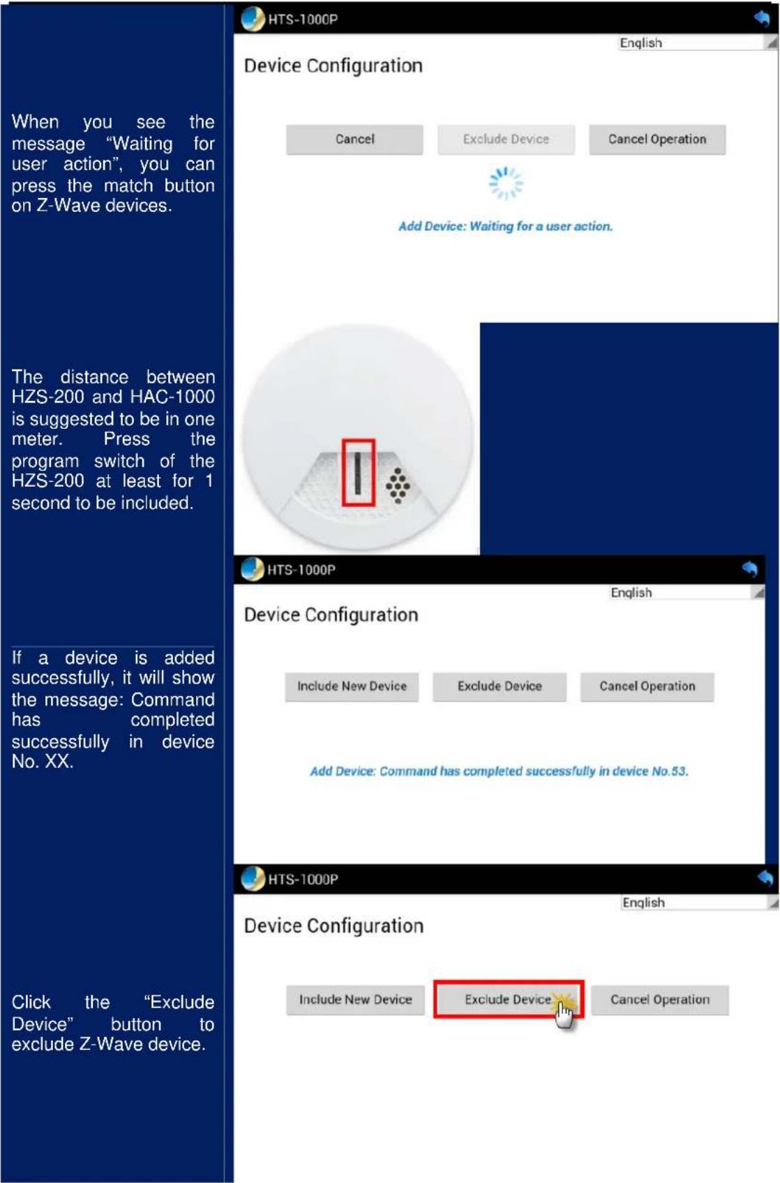 When you see the message "Waiting for user action", you can press the match button on Z-Wave devices. The distance between HZS-200 and HAC-1000 is suggested to be in one meter. Press the program switch of the HZS-200 at least for 1 second to be included. If a device is added successfully, it will show the message: Command has completed successfully in device No. XX. Click the "Exclude Device" button to exclude Z-Wave device. HTS-1000P Device Configuration Cancel Exclude Device Cancel Operation Add Device: Waiting for a user action. HTS-1000P Device Configuration Include New Device Exclude Device Cancel Operation Add Device: Command has completed successfully in device No.53. HTS-1000P Device Configuration Include New Device Exclude Device Cancel Operation English English English Device Configuration Include New Device Exclude Device Cancel Operation