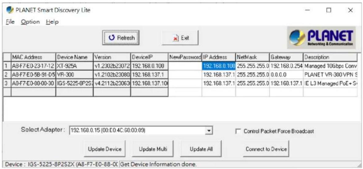 PLANET Smart Discovery Lite File Option Help Refresh Exit MAC Address Device Name Version DeviceIP NewPassword IP Address NetMask Gateway Description 1 A8-F7-E0-23-17-12 XT-925A v1.2302b23072 192.168.0.100 192.168.0.100 255.255.255.0 192.168.0.254 Managed 10Gbps Conv 2 A8-F7-E0-5B-91-D5 VR-300 v1.2102b23080 192.168.137.1 192.168.137.1 255.255.255.0 0.0.0.0 PLANET VR-300 VPN S 3 A8-F7-E0-88-00-30 IGS-5225-8P2S4 v4.2112b23063 192.168.137.10 192.168.137.1 255.255.255.0 192.168.137.1 IE L3 Managed PoE+Si Select Adapter: 192.168.0.15 (00:E0.4C:68:00:09) Control Packet Force Broadcast Update Device Update Multi Update All Connect to Device Device : IGS-5225-8P2SZX (A8-F7-E0-88-0C Get Device Information done.