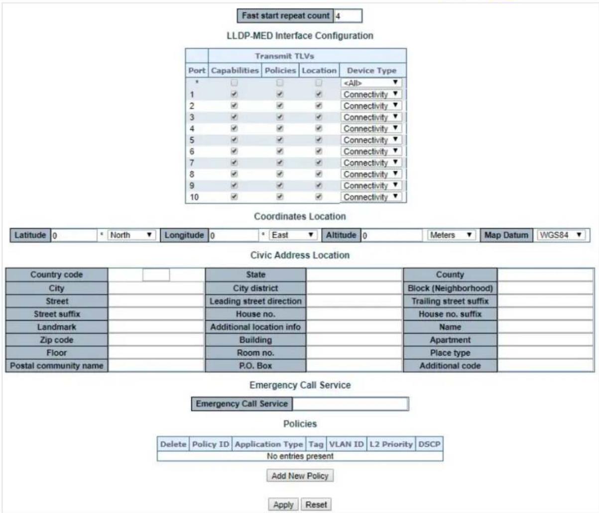 Fast start repeat count 4 LLDP-MED Interface Configuration Transmit TLVs Port Capabilities Policies Location Device Type * □ □ □ ▼ 1 ✓ ✓ ✓ Connectivity ▼ 2 ✓ ✓ ✓ Connectivity ▼ 3 ✓ ✓ ✓ Connectivity ▼ 4 ✓ ✓ ✓ Connectivity ▼ 5 ✓ ✓ ✓ Connectivity ▼ 6 ✓ ✓ ✓ Connectivity ▼ 7 ✓ ✓ ✓ Connectivity ▼ 8 ✓ ✓ ✓ Connectivity ▼ 9 ✓ ✓ ✓ Connectivity ▼ 10 ✓ ✓ ✓ Connectivity ▼ Coordinates Location Latitude 0 * North ▼ Longitude 0 * East ▼ Altitude 0 Meters ▼ Map Datum WGS84 ▼ Civic Address Location Country code State County City City district Block (Neighborhood) Street Leading street direction Trailing street suffix Street suffix House no. House no. suffix Landmark Additional location info Name Zip code Building Apartment Floor Room no. Place type Postal community name P.O. Box Additional code Emergency Call Service Emergency Call Service Policies Delete Policy ID Application Type Tag VLAN ID L2 Priority DSCP No entries present Add New Policy Apply Reset
