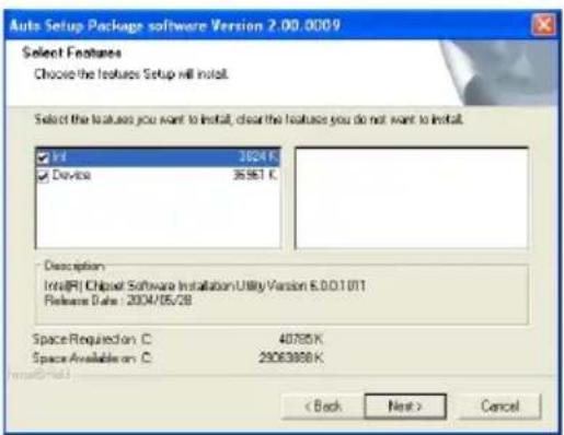 Auto Setup Package software Version 2.00.0009 Select Features Choose the features Setup will install. Select the features you want to install, clear the features you do not want to install. Info 1824 K Device 3593 T Description Inte(R) ChBoxet Software Installation Utility Version 6.0.0.1.011 Release Date: 2004/05/28 SpaceRequirement C 40765K Space Available C 20063988 K < Back Next > Cancel