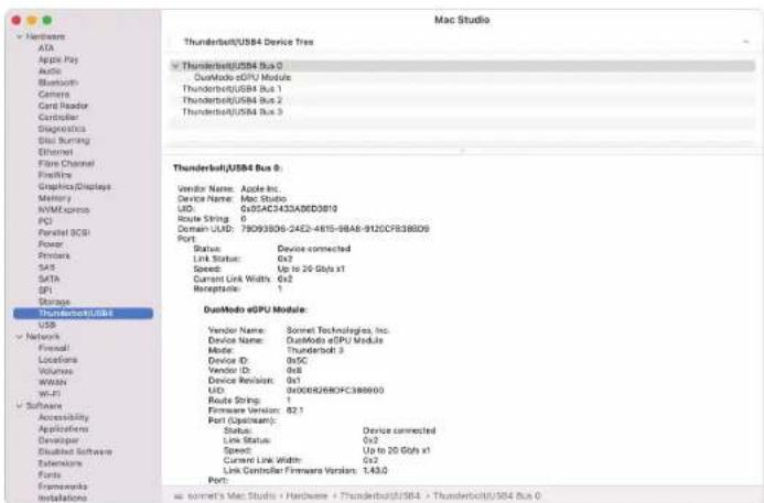 Mac Studio Thunderbolt/USB4 Device Tree Thunderbolt/USB4 Bus 0 DuoModo eGPU Module Thunderbolt/USB4 Bus 1 Thunderbolt/USB4 Bus 2 Thunderbolt/USB4 Bus 3 Thunderbolt/USB4 Bus 0 Vendor Name: Apple Inc. Device Name: Mac Studio LID: 0x05AE3433A9BD3810 Route String: 0 Domain LUID: 79093B08-24E2-4615-8BA8-…