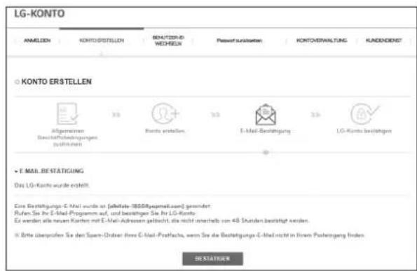 LG-KONTO ANMELDEN KONTO/ERSTELLEN BENJETZER-UP WEICHEN Passwert ausgaben KONTO/ERWALTÄG KADDÖRDET KONTO ERSTELLEN Allgemeinen Buchäftshäftsungen (Stätigkeit) 3.0 Ruris erstellen 3.0 E-Mail Bestätigung 3.0 LG-Konto bestätigen E-mail BESTATIGUNG Das LG-Konto wurde erhält. Eine Bestätigungs-E-Mail wurde an (seffekte 18558/Regenallaand) gremendet Pufen Sie bis E-Mail Programm auf, und bestätigen Sie bis LG-Konto. Er werden alle neuen Kunden mit E-Mail Adressen geflicht, die nicht unterhalb von 48 Stunden bestätigt werden. © Bitte überprüfen Sie der Span-Ordiner: Free C-Mail-Postfachte, wenn Sie die Bestätigungs-E-Mail nicht in Ihrem Postreingend finden. DE STATIGEN