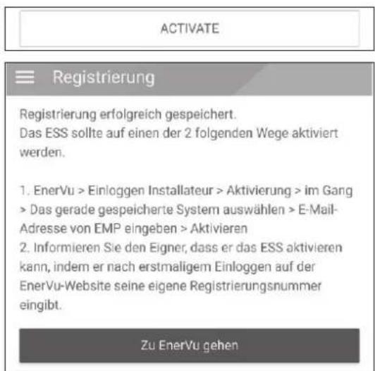 ACTIVATE ≡ Registrierung Registrierung erfolgreich gespeichert. Das ESS sollte auf einen der 2 folgenden Wege aktiviert werden. 1. EnerVu > Einloggen Installateur > Aktivierung > im Gang > Das gerade gespeicherte System auswählen > E-Mail- Adresse von EMP eingeben > Aktivieren 2. Informieren Sie den Eigner, dass er das ESS aktivieren kann, indem er nach erstmaligem Einloggen auf der EnerVu-Website seine eigene Registrierungsnummer eingibt. Zu EnerVu gehen