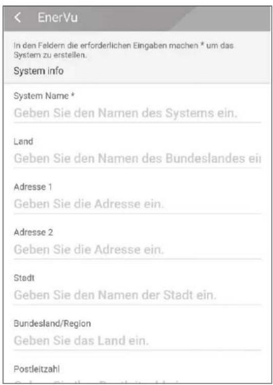 EnerVu In den Feldern die erforderlichen Eingaben machen * um das System zu erstellen. System info System Name * Geben Sie den Namen des Systems ein. Land Geben Sie den Namen des Bundeslandes ein Adresse 1 Geben Sie die Adresse ein. Adresse 2 Geben Sie die Adresse ein. Stadt Geben Sie den Namen der Stadt ein. Bundesland/Region Geben Sie das Land ein. Postleitzahl