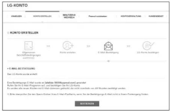LG-KONTO AHMULION KONTO ERSTELLEN BENALTIZERID WEchselN Passel ausgabenen KONTOERHÄKTUNG KÄRENDENST KONTO ERSTELLEN Allgemeinen Gesellschaftsbedingungen zusammen Kurts ernehmen E-Mail Bestätigung LGI-KONTO bestätigen • E-MAIL-BESTATIGUNG Das LG-KONTO wurde erstellt Eine Bestätigungs-E-Mail wurde an [abfallde-1855Rapmsatzen] gesendet Rufen Sie ihr E-Mail-Programm auf, und beizulegen Sie ihr LG-Konto Es werden als neuen Kosten mit E-Mail-Autensam geläubt, die nicht verändete aus All Studien bestätigt werden. • Bitte überprüften Sie den Spasm-Orheres (SaaS-CMail-Partnfares, wenn Sie die Bestätigungs-E-Mail nicht in Ihrem Forderung finden) BESTÄKTÄGEM