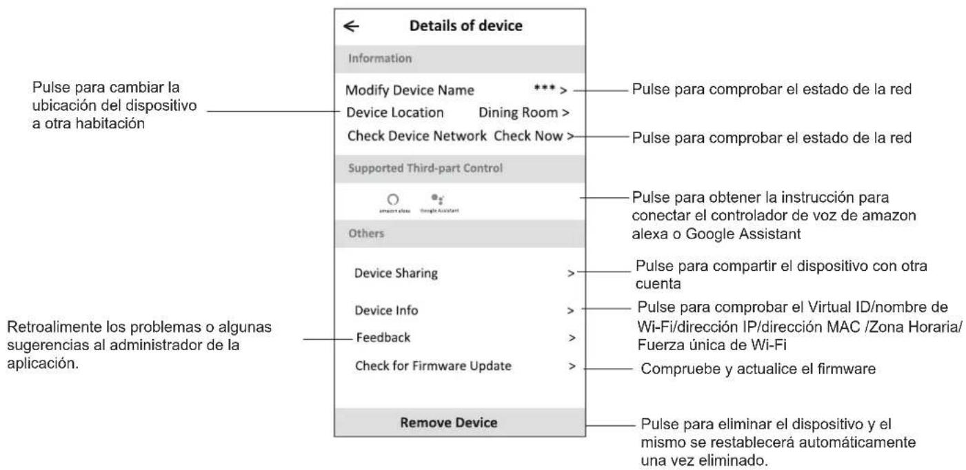 Details of device Information Modify Device Name *** Device Location Dining Room > Check Device Network Check Now > Supported Third-part Control Others Device Sharing Device Info Feedback Check for Firmware Update Remove Device Pulse para cambiar la ubicación del dispositivo a otra habitación Pulse para combitar la instrucción para conectar el controlador de voz de amazon alexa o Google Assistant Pulse para compartir el dispositivo con otra cuenta Pulse para comprobar el Virtual ID/nombre de Wi-Fi/dirección IP/dirección MAC /Zona Horaria/Fuerza única de Wi-Fi Compruebe y actualice el firmware Pulse para eliminar el dispositivo y el mismo se restablecerá automáticamente una vez eliminado. Retroalimente los problemas o algunas sugerencias al administrador de la aplicación.