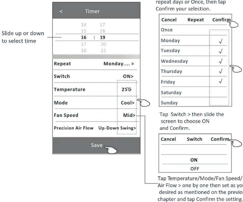 Timer 14 17 15 18 16 : 19 17 20 18 21 Repeat Monday.... Switch ON> Temperature 25° Mode Cool> Fan Speed Mid> Precision Air Flow Up-Down Swing> Save repeat days or Once, then tap Confirm your selection. Cancel Repeat Confirm Once Monday ✓ Tuesday ✓ Wednesday ✓ Thursday ✓ Friday ✓ Saturday Sunday Tap Switch > then slide the screen to choose ON and Confirm. Cancel Switch Confirm ON OFF Tap Temperature/Mode/Fan Speed/ Air Flow > one by one then set as you desired as mentioned on the previous chapter and tap Confirm the setting.