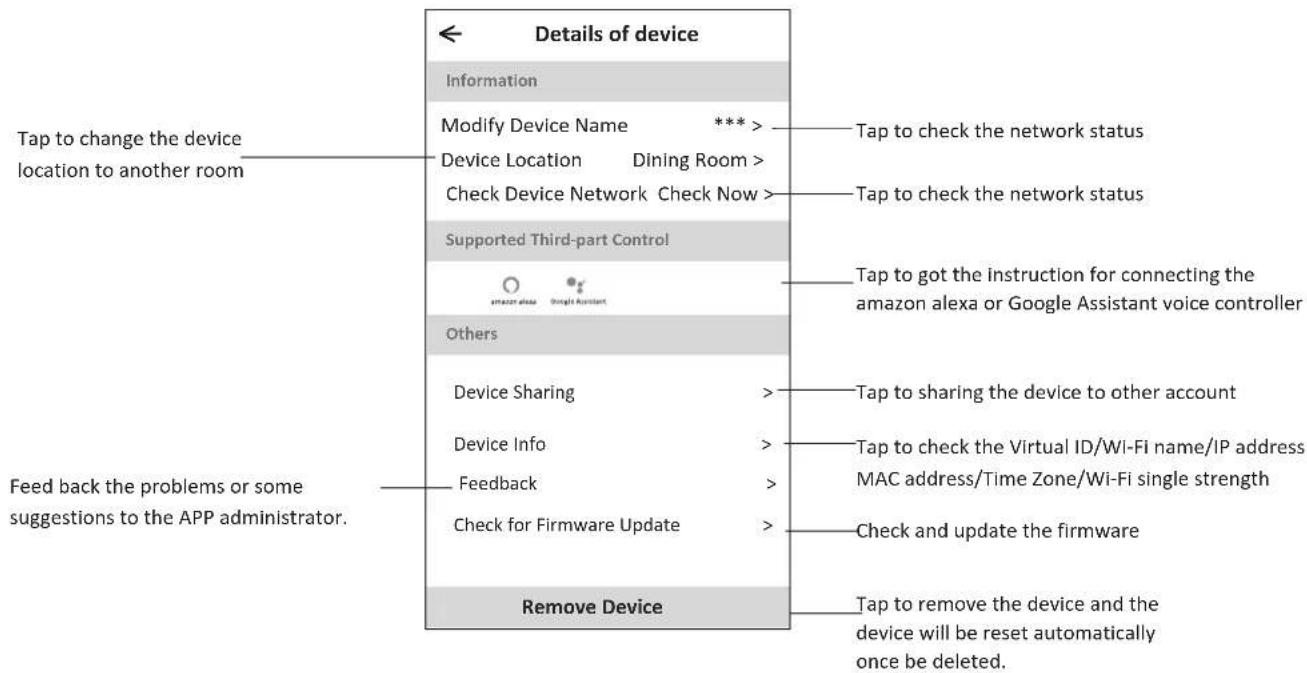 Details of device Information Modify Device Name *** Device Location Dining Room > Check Device Network Check Now > Supported Third-part Control Amazon alexa Google Assistant Others Device Sharing Device Info Feedback Check for Firmware Update Remove Device Tap to change the device location to another room Tap to check the network status Tap to check the network status Tap to got the instruction for connecting the amazon alexa or Google Assistant voice controller Tap to sharing the device to other account Tap to check the Virtual ID/Wi-Fi name/IP address MAC address/Time Zone/Wi-Fi single strength Check and update the firmware Tap to remove the device and the device will be reset automatically once be deleted. Feed back the problems or some suggestions to the APP administrator.