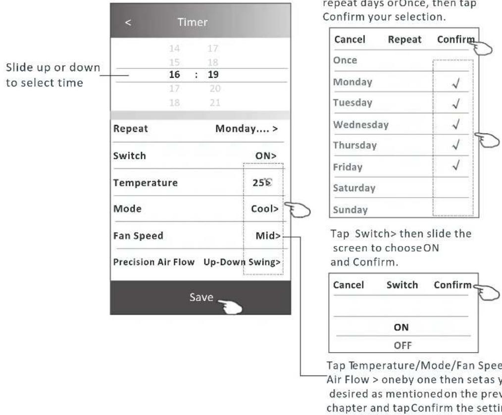 < Timer 14 17 15 18 16 : 19 17 20 18 21 Slide up or down to select time Repeat Monday.... Switch ON> Temperature 25$ Mode Cool> Fan Speed Mid> Precision Air Flow Up-Down Swing> Save repeat days or Once, then tap Confirm your selection. Cancel Repeat Confirm Once Monday ✓ Tuesday ✓ Wednesday ✓ Thursday ✓ Friday ✓ Saturday Sunday Tap Switch> then slide the screen to choose ON and Confirm. Cancel Switch Confirm ON OFF Tap Temperature/Mode/Fan Spee Air Flow > oneby one then set as y desired as mentioned on the prev chapter and tapConfirm the settir