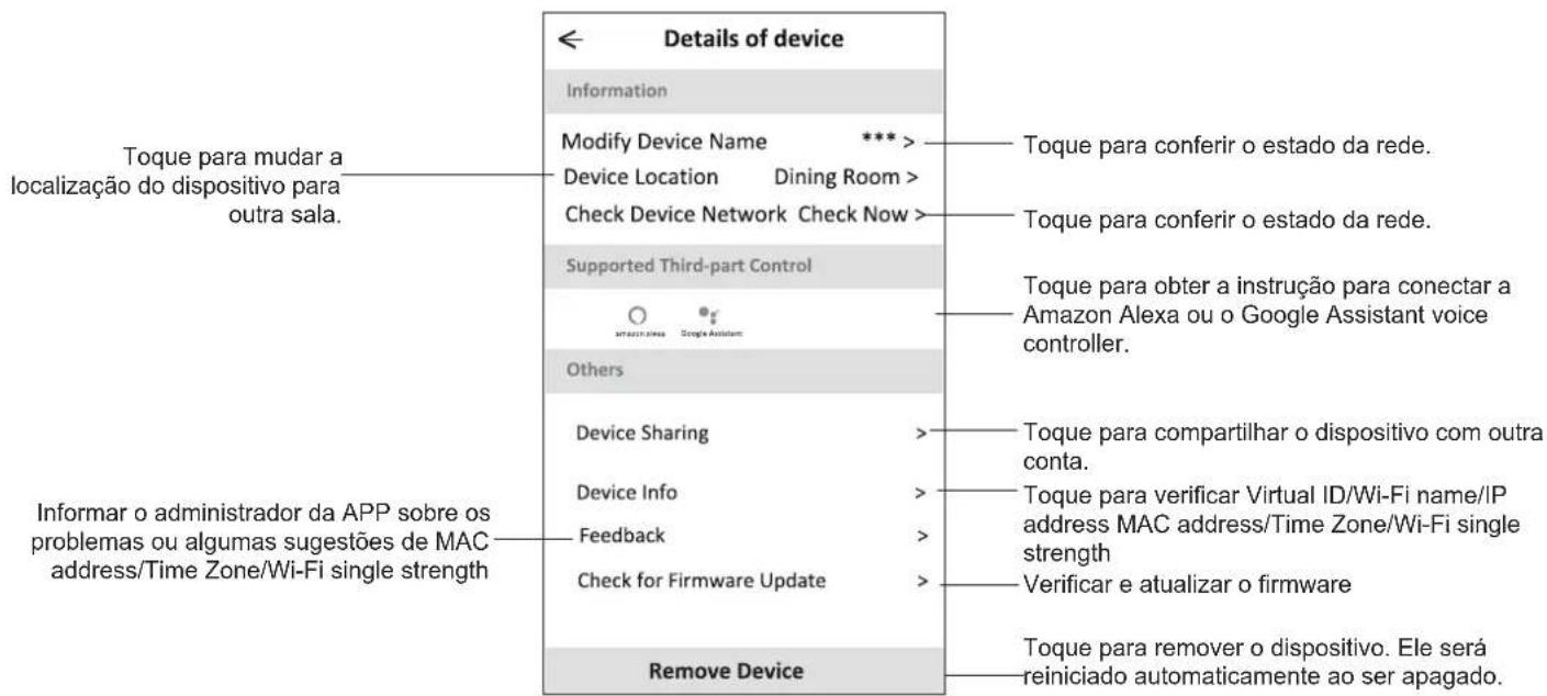 Details of device Information Modify Device Name *** Device Location Dining Room > Check Device Network Check Now > Supported Third-part Control Others Device Sharing Device Info Feedback Check for Firmware Update Remove Device Toque para mudar a localização do dispositivo para outra sala. Informar o administrador da APP sobre os problemas ou algumas sugestões de MAC address/Time Zone/Wi-Fi single strength Toque para conferir o estado da rede. Toque para conferir o estado da rede. Toque para obter a instrução para conectar a Amazon Alexa ou o Google Assistant voice controller. Toque para compartilhar o dispositivo com outra conta. Toque para verificar Virtual ID/Wi-Fi name/IP address MAC address/Time Zone/Wi-Fi single strength Verificar e atualizar o firmware Toque para remover o dispositivo. Ele será reiniciado automaticamente ao ser apagado.