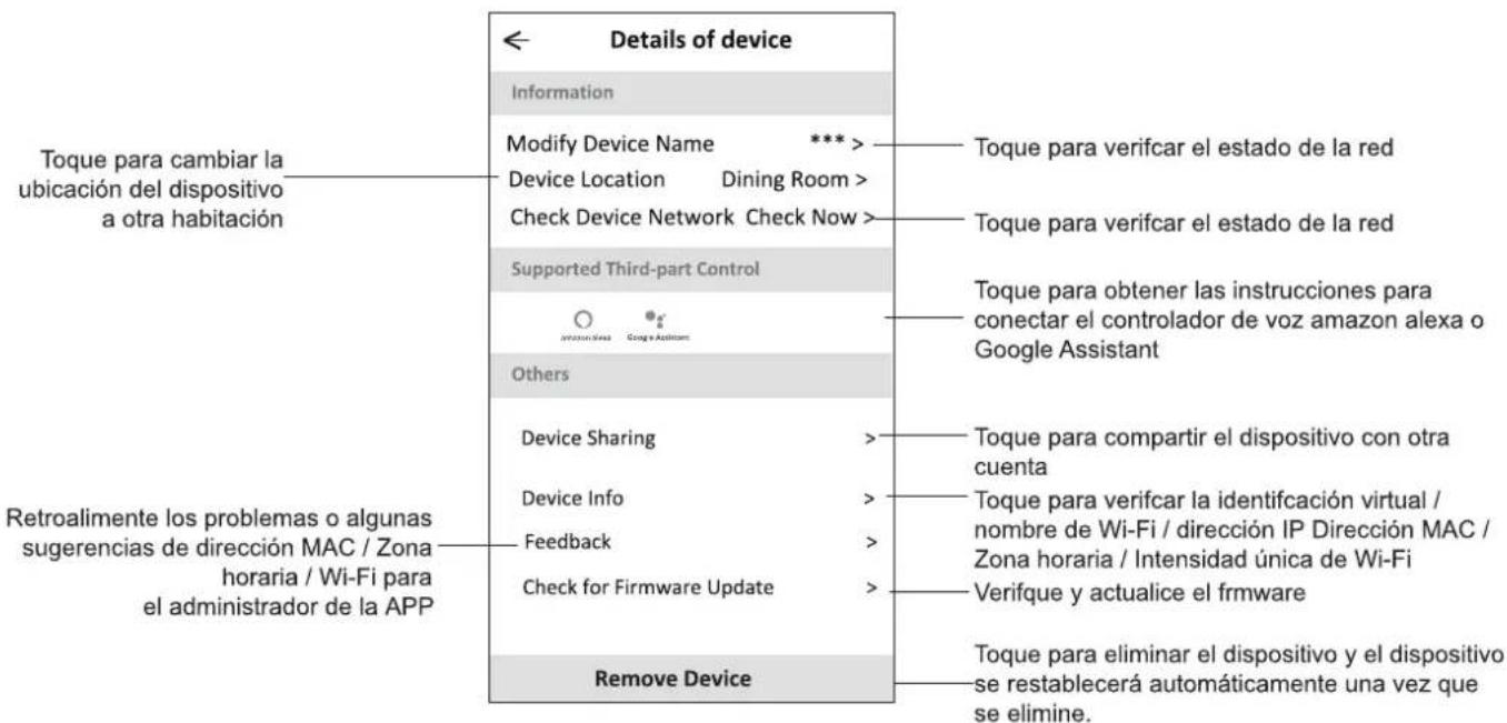 Details of device Information Modify Device Name *** Device Location Dining Room > Check Device Network Check Now > Supported Third-part Control Others Device Sharing Device Info Feedback Check for Firmware Update Remove Device Toque para cambiar la ubicación del dispositivo a otra habitación Retroalimente los problemas o algunas sugerencias de dirección MAC / Zona horaria / Wi-Fi para el administrador de la APP Toque para verificar el estado de la red Toque para verificar el estado de la red Toque para obtener las instrucciones para conectar el controlador de voz amazon alexa o Google Assistant Toque para compartir el dispositivo con otra cuenta Toque para verificar la identificación virtual / nombre de Wi-Fi / dirección IP Dirección MAC / Zona horaria / Intensidad única de Wi-Fi Verifique y actualice el firmware Toque para eliminar el dispositivo y el dispositivo se restablecerá automáticamente una vez que se elimine.